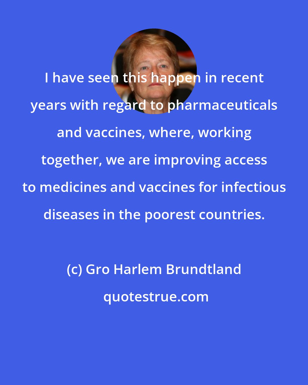 Gro Harlem Brundtland: I have seen this happen in recent years with regard to pharmaceuticals and vaccines, where, working together, we are improving access to medicines and vaccines for infectious diseases in the poorest countries.