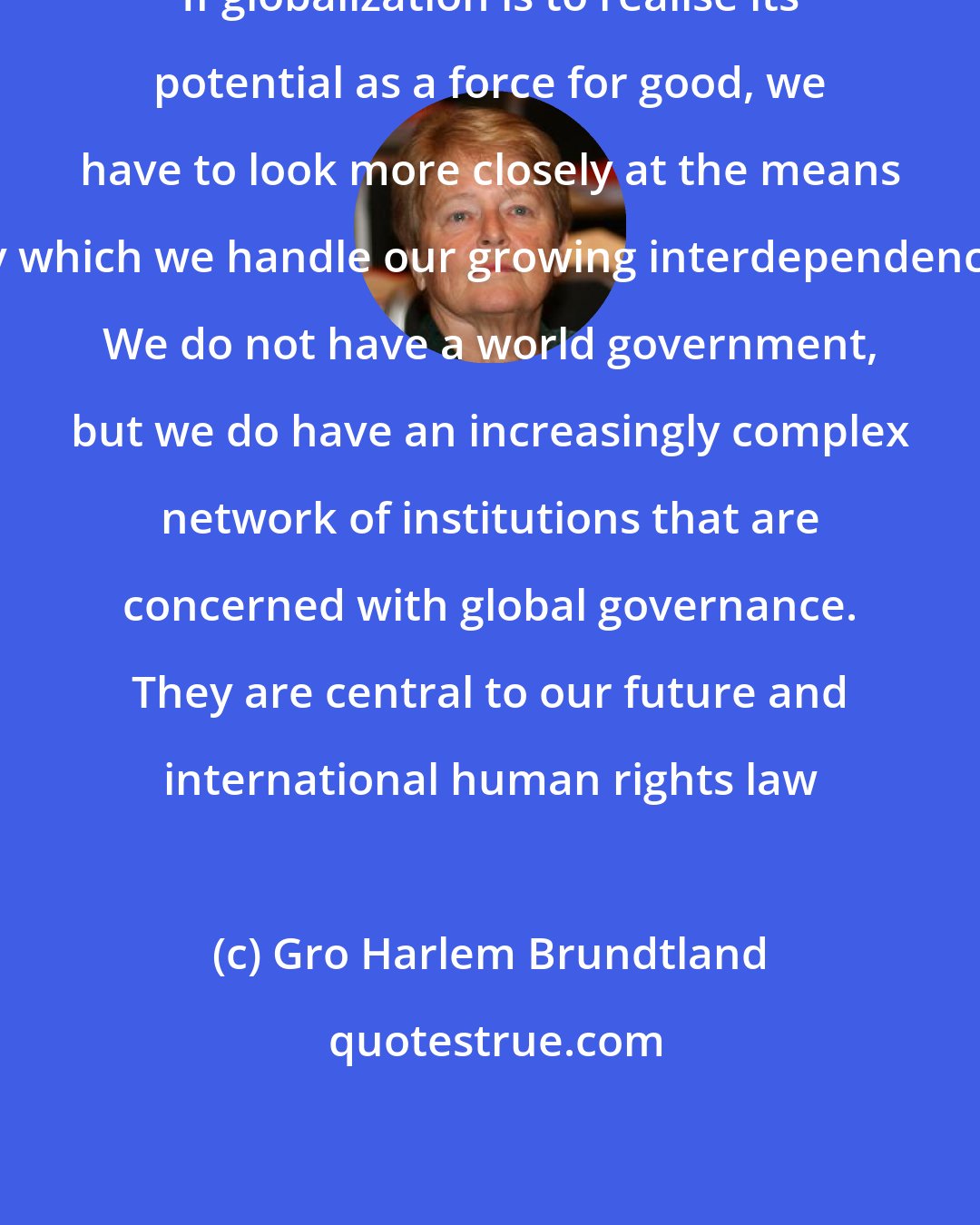 Gro Harlem Brundtland: If globalization is to realise its potential as a force for good, we have to look more closely at the means by which we handle our growing interdependence. We do not have a world government, but we do have an increasingly complex network of institutions that are concerned with global governance. They are central to our future and international human rights law