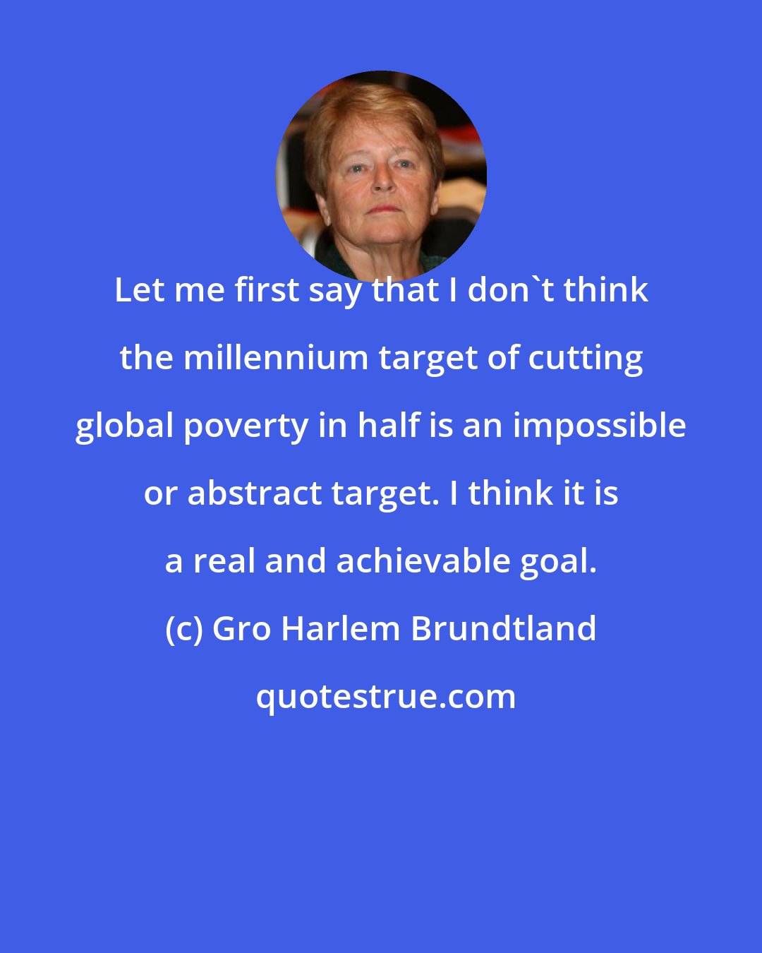 Gro Harlem Brundtland: Let me first say that I don't think the millennium target of cutting global poverty in half is an impossible or abstract target. I think it is a real and achievable goal.
