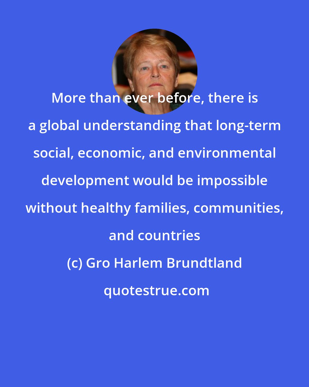 Gro Harlem Brundtland: More than ever before, there is a global understanding that long-term social, economic, and environmental development would be impossible without healthy families, communities, and countries