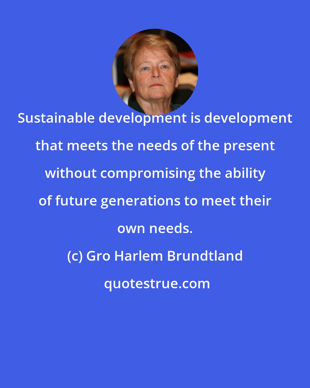 Gro Harlem Brundtland: Sustainable development is development that meets the needs of the present without compromising the ability of future generations to meet their own needs.