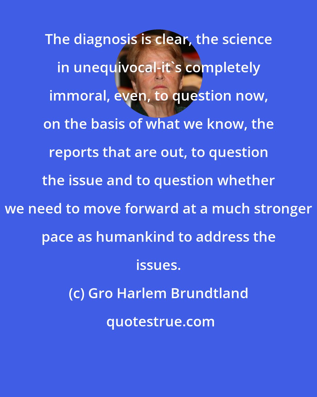 Gro Harlem Brundtland: The diagnosis is clear, the science in unequivocal-it's completely immoral, even, to question now, on the basis of what we know, the reports that are out, to question the issue and to question whether we need to move forward at a much stronger pace as humankind to address the issues.