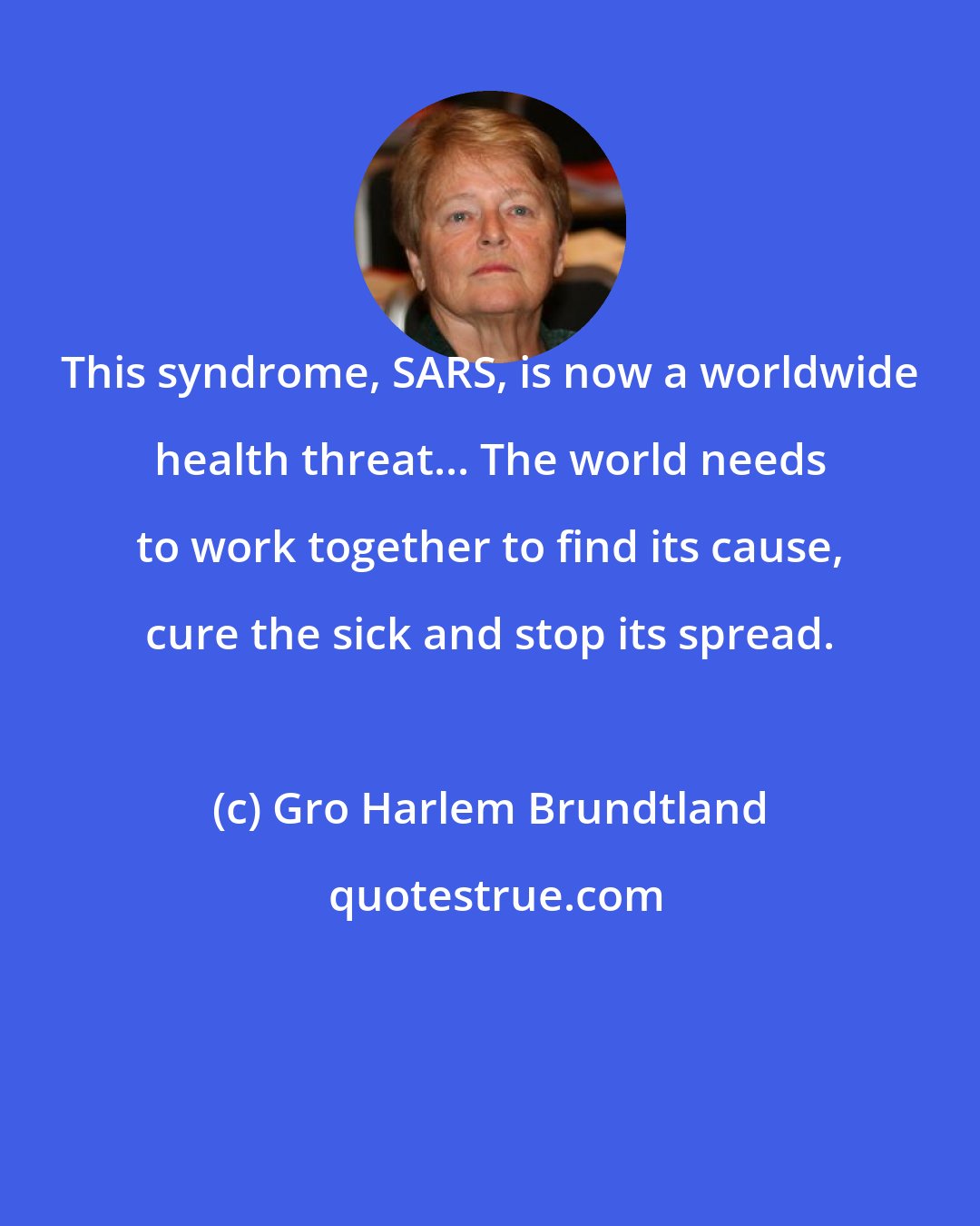 Gro Harlem Brundtland: This syndrome, SARS, is now a worldwide health threat... The world needs to work together to find its cause, cure the sick and stop its spread.