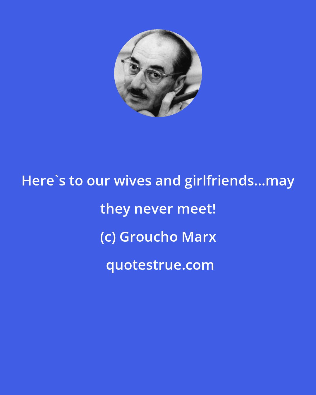 Groucho Marx: Here's to our wives and girlfriends...may they never meet!