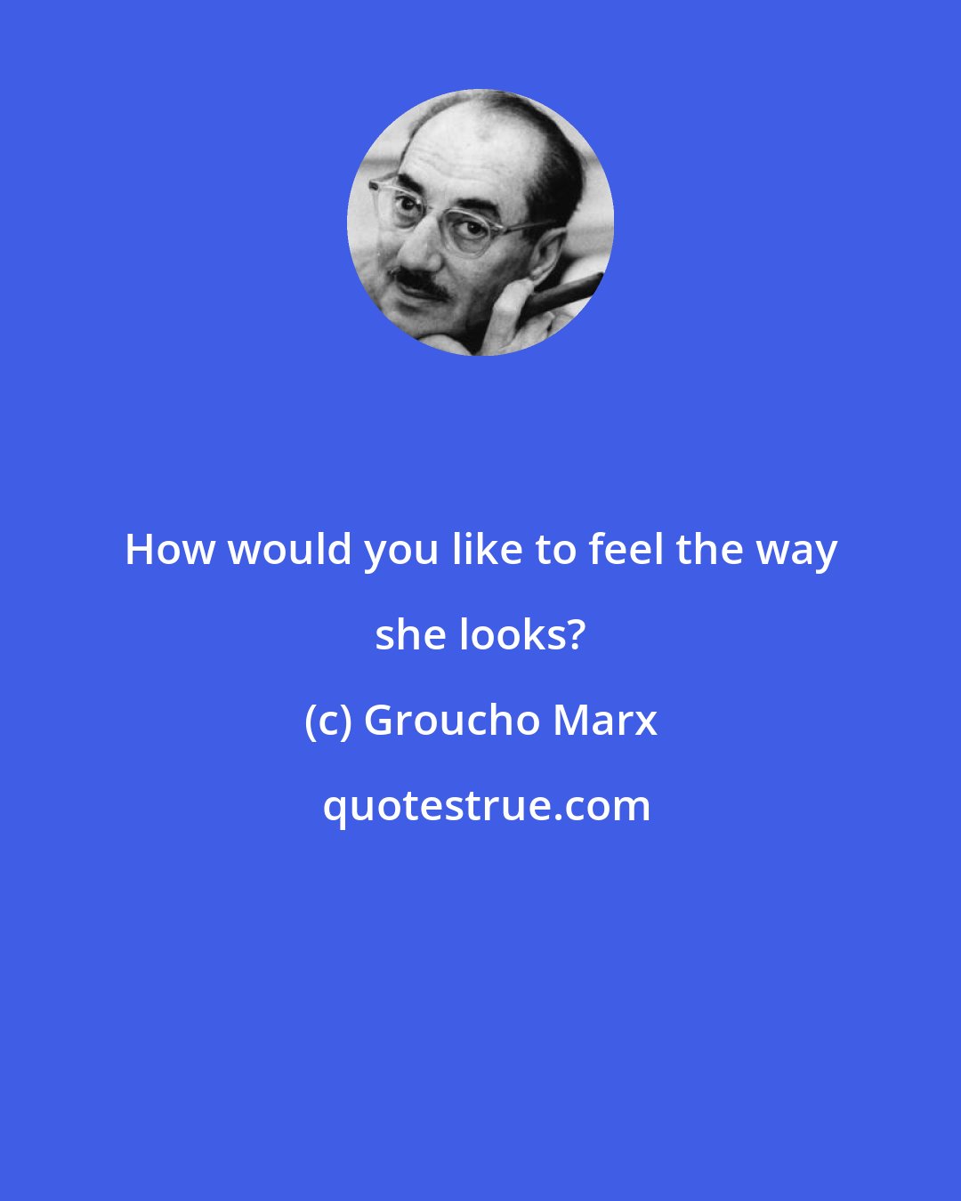 Groucho Marx: How would you like to feel the way she looks?