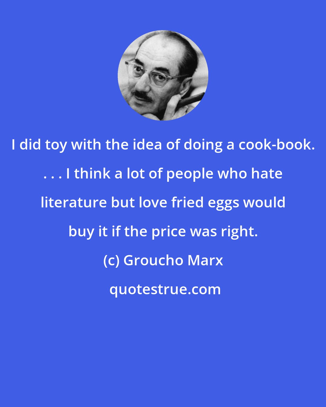 Groucho Marx: I did toy with the idea of doing a cook-book. . . . I think a lot of people who hate literature but love fried eggs would buy it if the price was right.