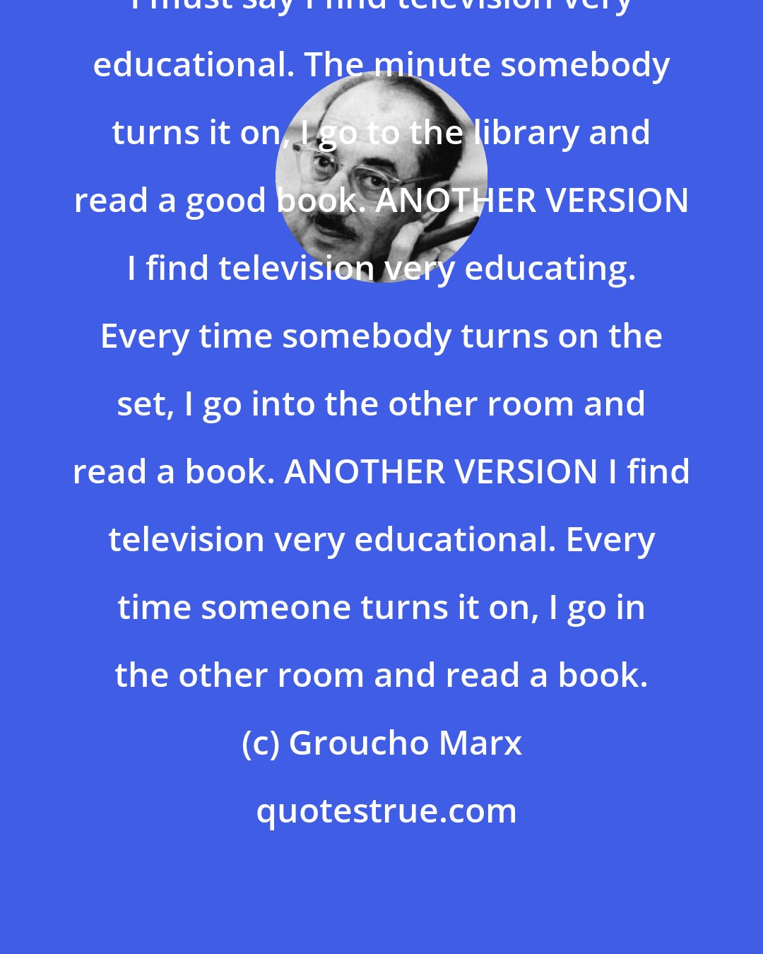 Groucho Marx: I must say I find television very educational. The minute somebody turns it on, I go to the library and read a good book. ANOTHER VERSION I find television very educating. Every time somebody turns on the set, I go into the other room and read a book. ANOTHER VERSION I find television very educational. Every time someone turns it on, I go in the other room and read a book.