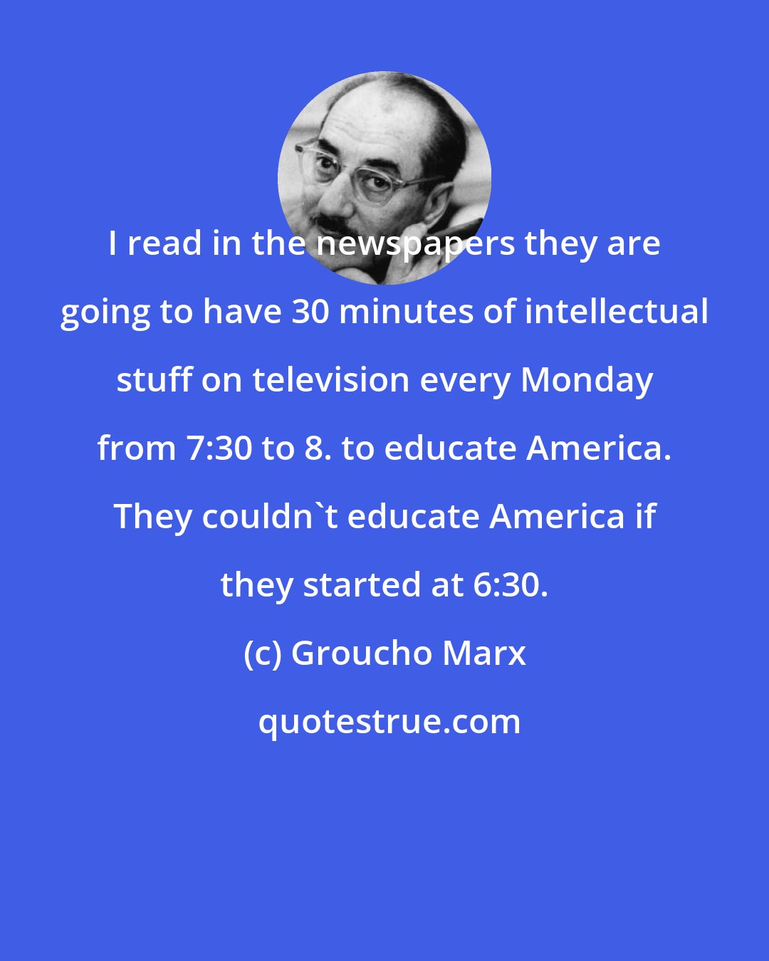 Groucho Marx: I read in the newspapers they are going to have 30 minutes of intellectual stuff on television every Monday from 7:30 to 8. to educate America. They couldn't educate America if they started at 6:30.