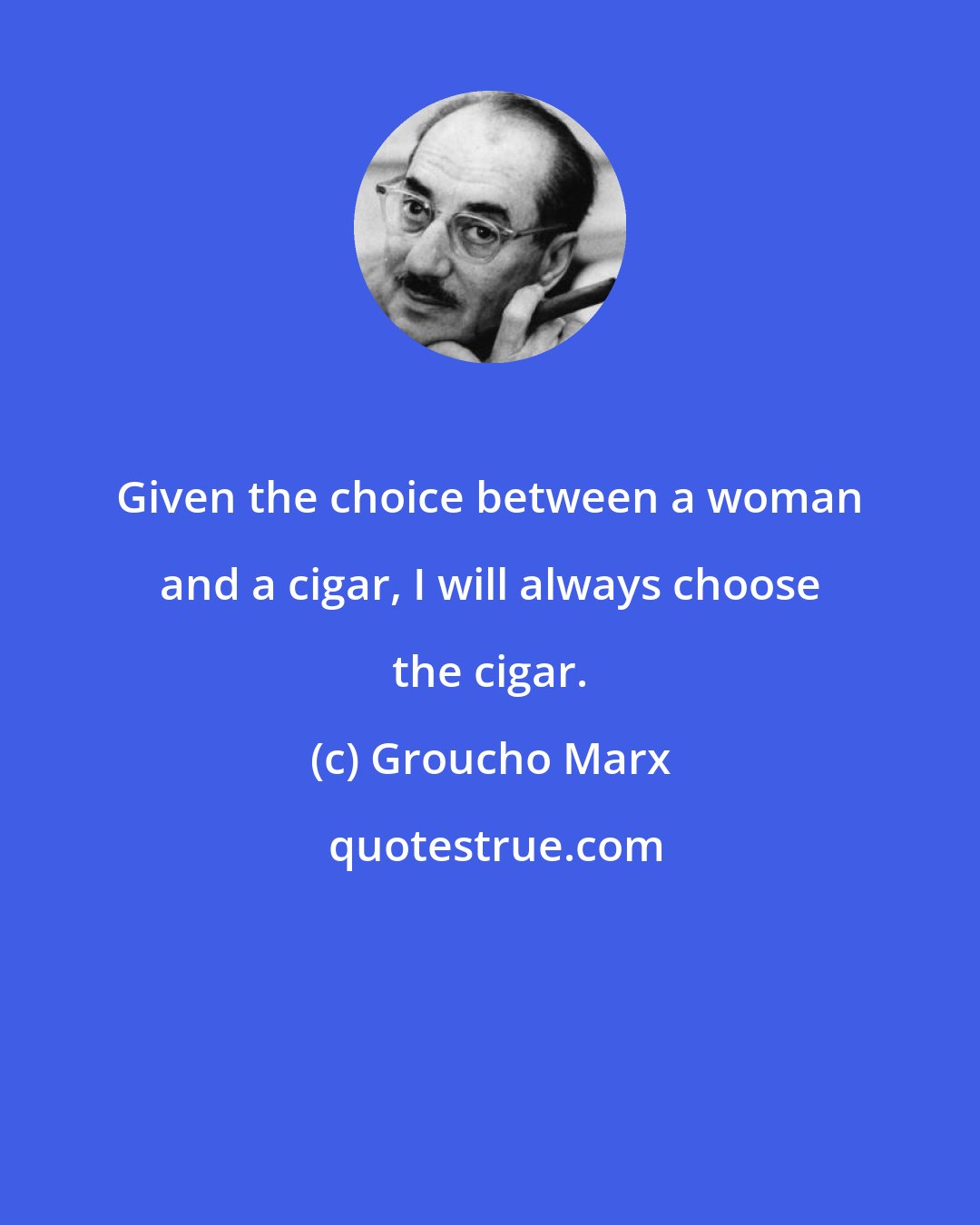 Groucho Marx: Given the choice between a woman and a cigar, I will always choose the cigar.