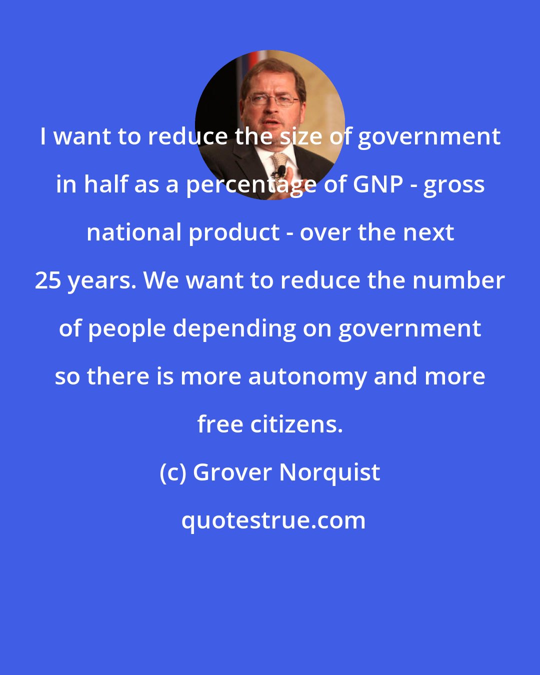 Grover Norquist: I want to reduce the size of government in half as a percentage of GNP - gross national product - over the next 25 years. We want to reduce the number of people depending on government so there is more autonomy and more free citizens.