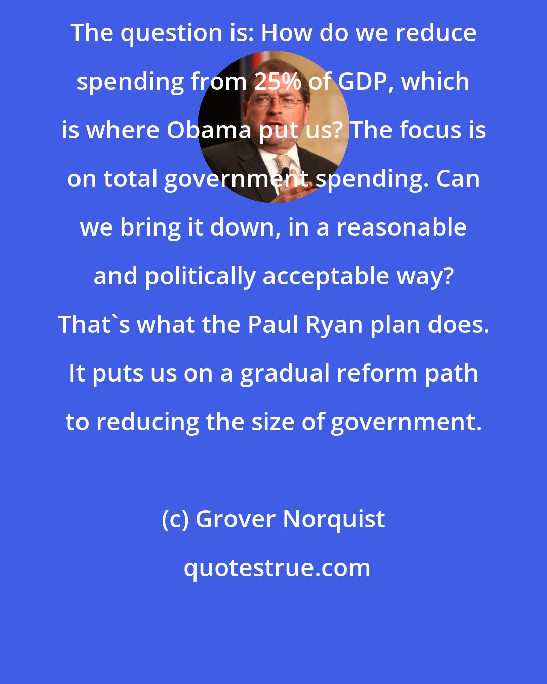 Grover Norquist: The question is: How do we reduce spending from 25% of GDP, which is where Obama put us? The focus is on total government spending. Can we bring it down, in a reasonable and politically acceptable way? That's what the Paul Ryan plan does. It puts us on a gradual reform path to reducing the size of government.