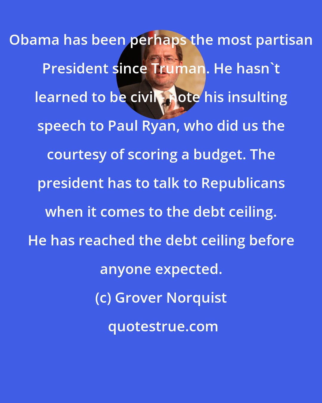 Grover Norquist: Obama has been perhaps the most partisan President since Truman. He hasn't learned to be civil - note his insulting speech to Paul Ryan, who did us the courtesy of scoring a budget. The president has to talk to Republicans when it comes to the debt ceiling. He has reached the debt ceiling before anyone expected.