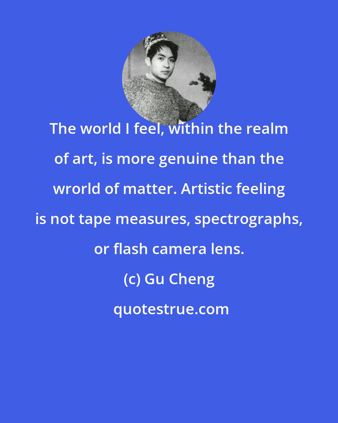 Gu Cheng: The world I feel, within the realm of art, is more genuine than the wrorld of matter. Artistic feeling is not tape measures, spectrographs, or flash camera lens.