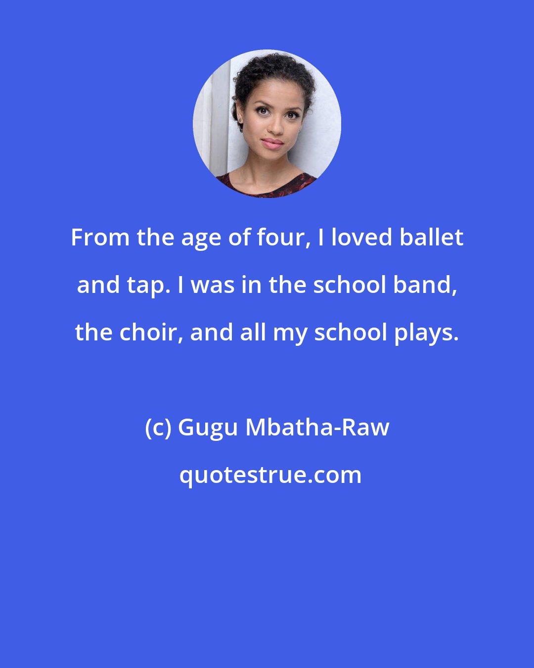 Gugu Mbatha-Raw: From the age of four, I loved ballet and tap. I was in the school band, the choir, and all my school plays.