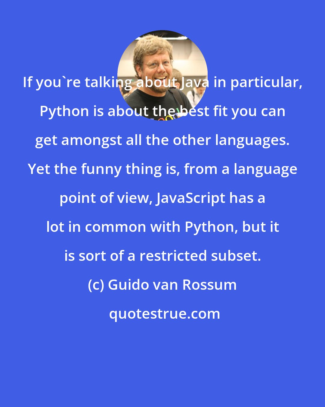 Guido van Rossum: If you're talking about Java in particular, Python is about the best fit you can get amongst all the other languages. Yet the funny thing is, from a language point of view, JavaScript has a lot in common with Python, but it is sort of a restricted subset.