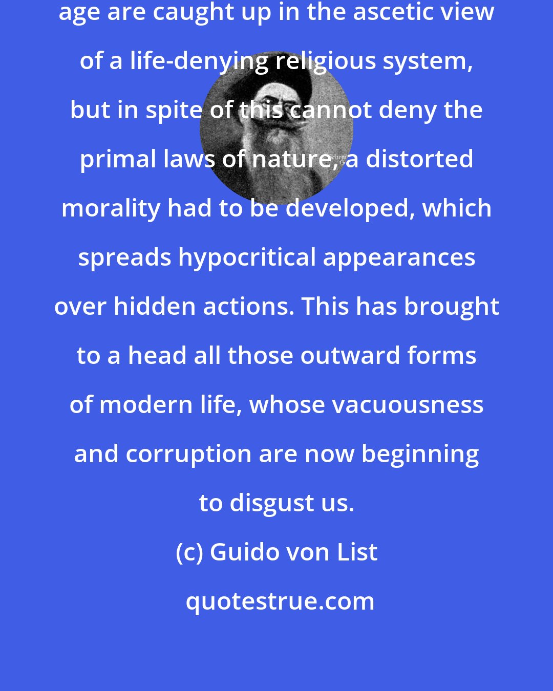 Guido von List: Now, because men of our contemporary age are caught up in the ascetic view of a life-denying religious system, but in spite of this cannot deny the primal laws of nature, a distorted morality had to be developed, which spreads hypocritical appearances over hidden actions. This has brought to a head all those outward forms of modern life, whose vacuousness and corruption are now beginning to disgust us.