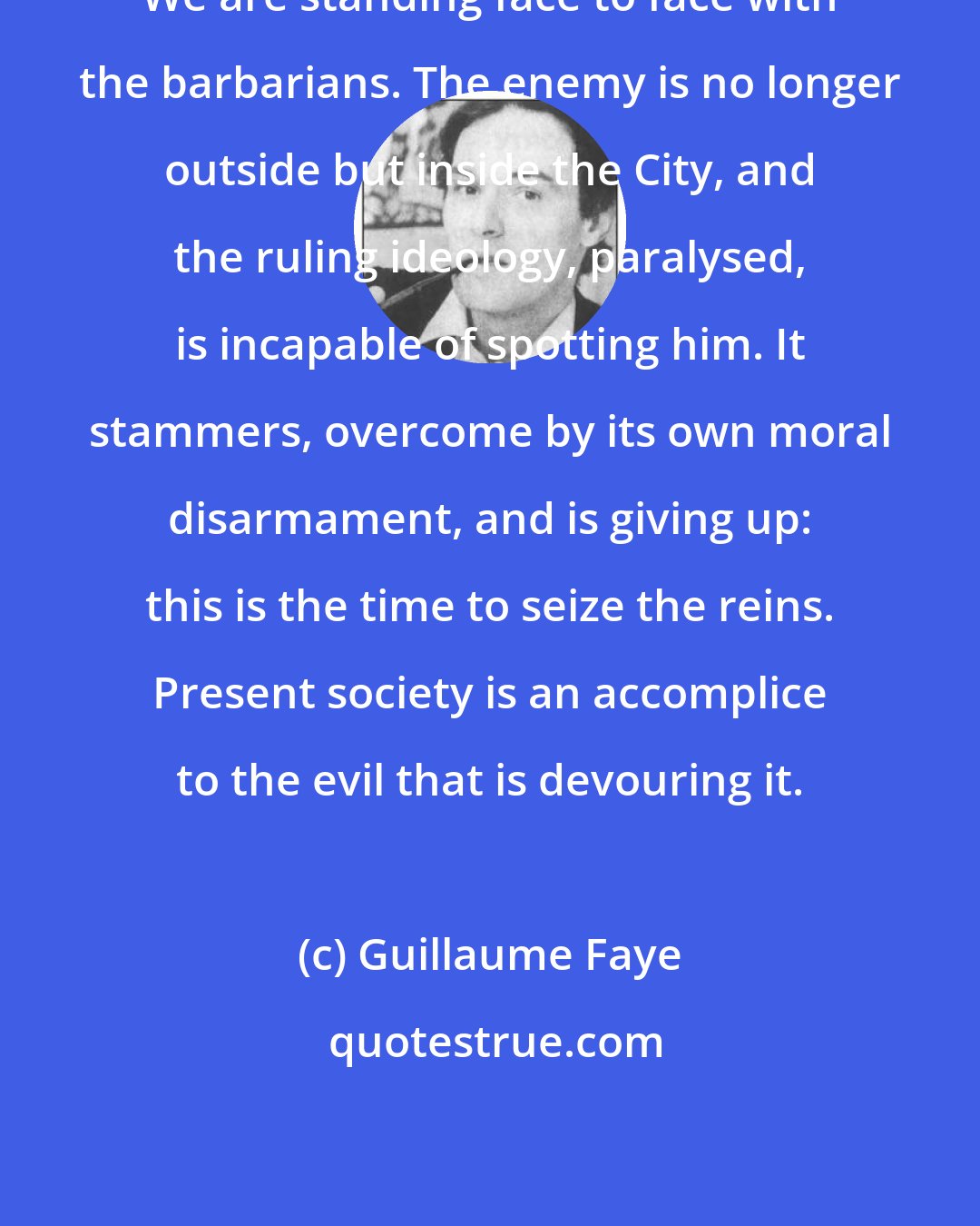 Guillaume Faye: We are standing face to face with the barbarians. The enemy is no longer outside but inside the City, and the ruling ideology, paralysed, is incapable of spotting him. It stammers, overcome by its own moral disarmament, and is giving up: this is the time to seize the reins. Present society is an accomplice to the evil that is devouring it.