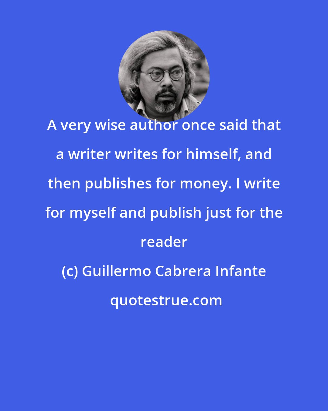 Guillermo Cabrera Infante: A very wise author once said that a writer writes for himself, and then publishes for money. I write for myself and publish just for the reader
