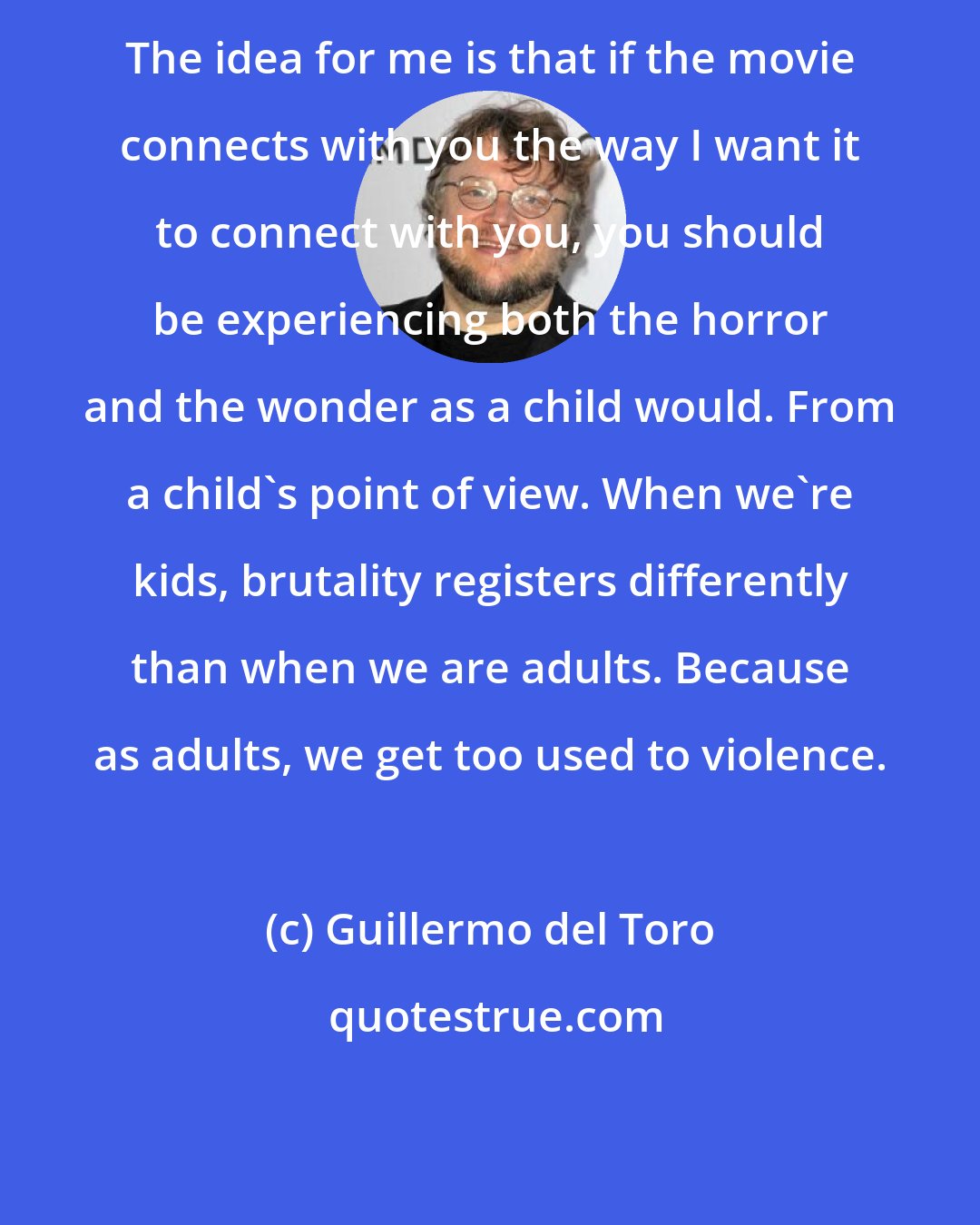 Guillermo del Toro: The idea for me is that if the movie connects with you the way I want it to connect with you, you should be experiencing both the horror and the wonder as a child would. From a child's point of view. When we're kids, brutality registers differently than when we are adults. Because as adults, we get too used to violence.