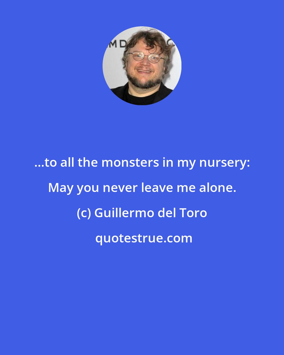 Guillermo del Toro: ...to all the monsters in my nursery: May you never leave me alone.