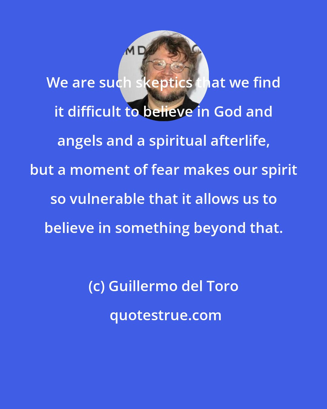 Guillermo del Toro: We are such skeptics that we find it difficult to believe in God and angels and a spiritual afterlife, but a moment of fear makes our spirit so vulnerable that it allows us to believe in something beyond that.