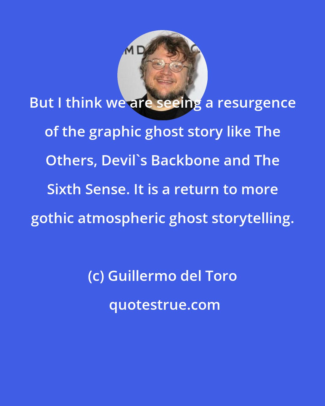 Guillermo del Toro: But I think we are seeing a resurgence of the graphic ghost story like The Others, Devil's Backbone and The Sixth Sense. It is a return to more gothic atmospheric ghost storytelling.
