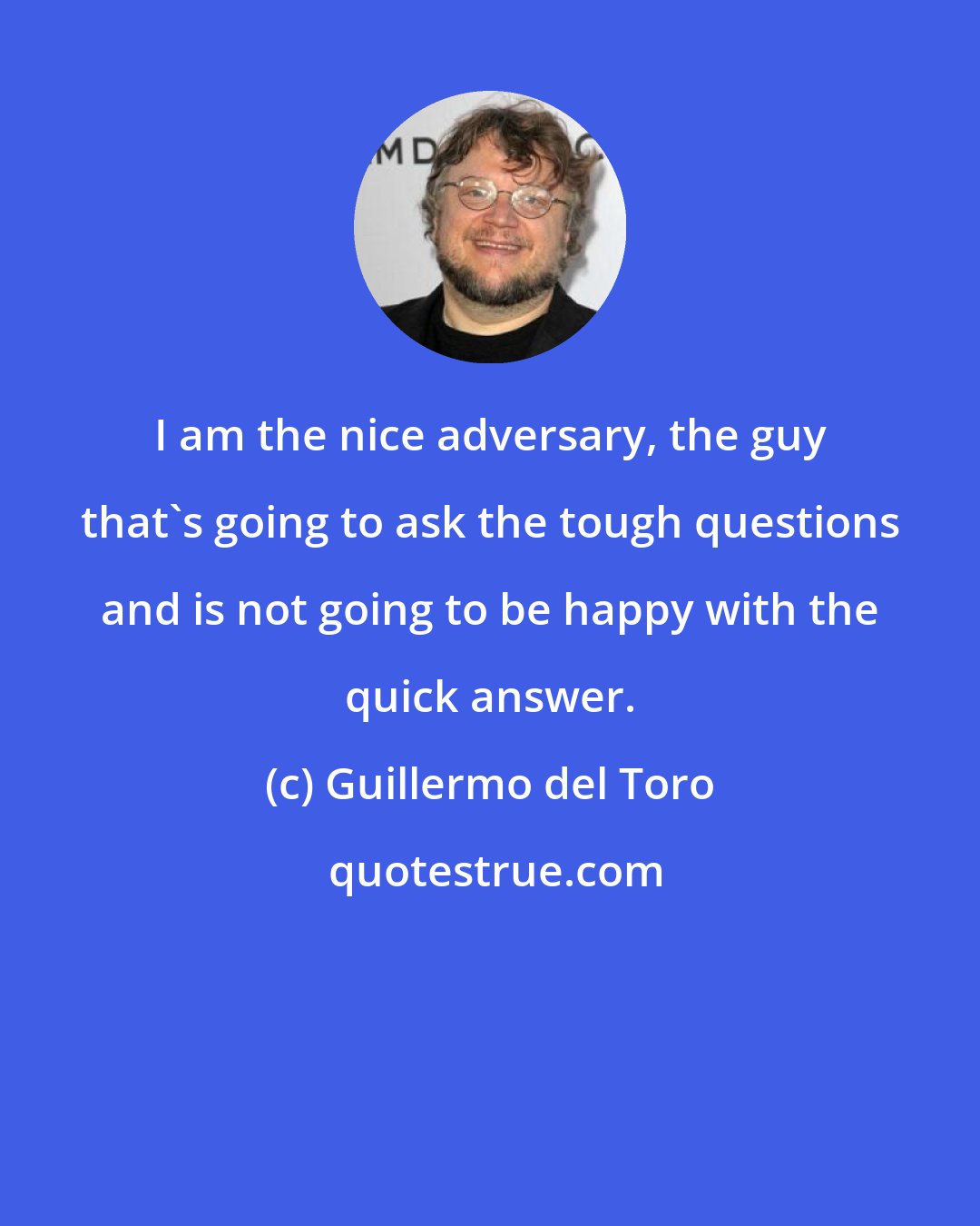 Guillermo del Toro: I am the nice adversary, the guy that's going to ask the tough questions and is not going to be happy with the quick answer.