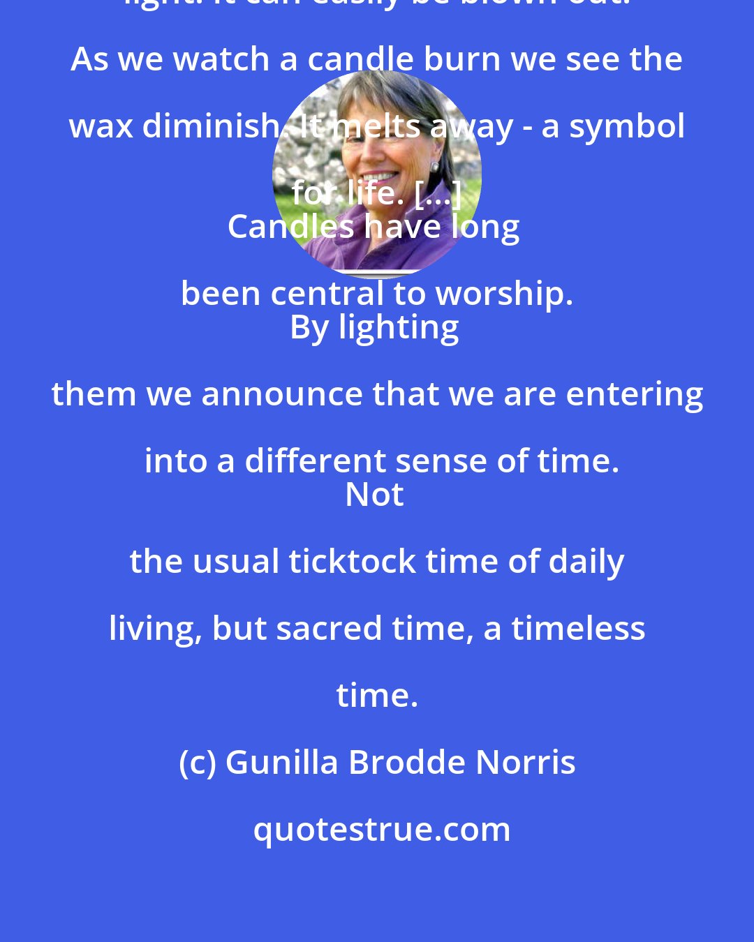Gunilla Brodde Norris: A candle is a living, flickering light. It can easily be blown out. As we watch a candle burn we see the wax diminish. It melts away - a symbol for life. [...] 
Candles have long been central to worship. 
By lighting them we announce that we are entering into a different sense of time.
Not the usual ticktock time of daily living, but sacred time, a timeless time.