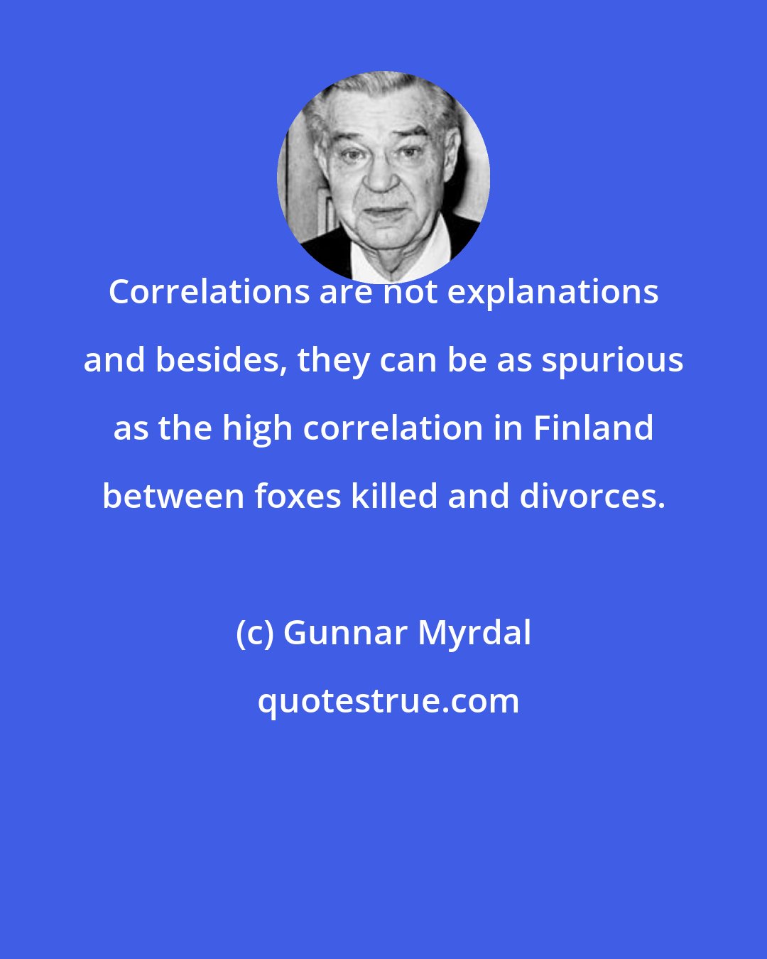 Gunnar Myrdal: Correlations are not explanations and besides, they can be as spurious as the high correlation in Finland between foxes killed and divorces.