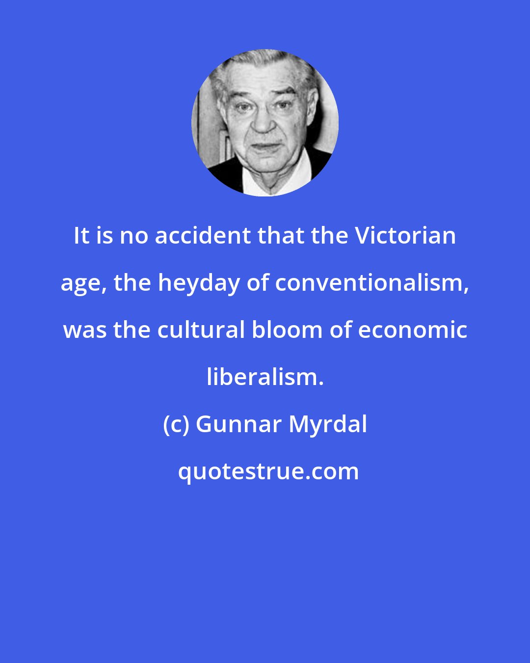 Gunnar Myrdal: It is no accident that the Victorian age, the heyday of conventionalism, was the cultural bloom of economic liberalism.