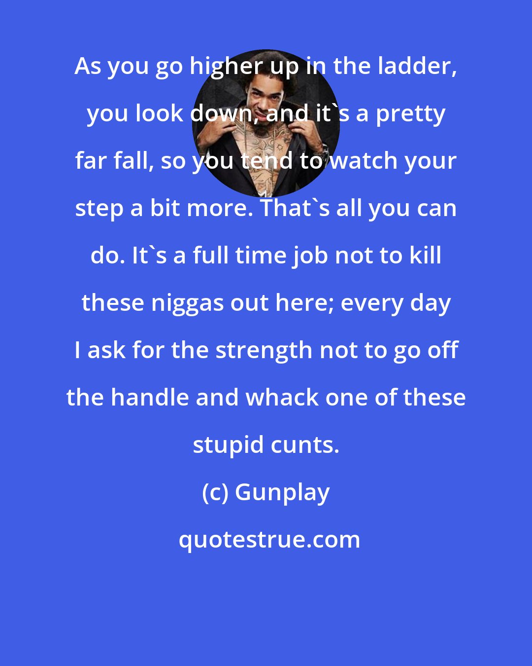Gunplay: As you go higher up in the ladder, you look down, and it's a pretty far fall, so you tend to watch your step a bit more. That's all you can do. It's a full time job not to kill these niggas out here; every day I ask for the strength not to go off the handle and whack one of these stupid cunts.