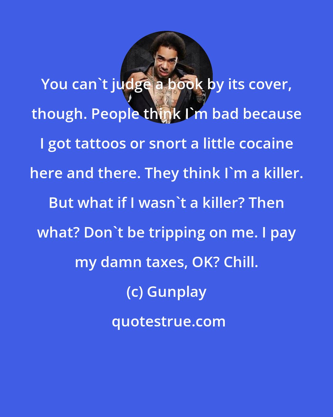 Gunplay: You can't judge a book by its cover, though. People think I'm bad because I got tattoos or snort a little cocaine here and there. They think I'm a killer. But what if I wasn't a killer? Then what? Don't be tripping on me. I pay my damn taxes, OK? Chill.