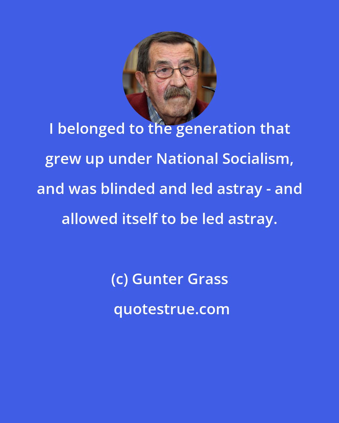 Gunter Grass: I belonged to the generation that grew up under National Socialism, and was blinded and led astray - and allowed itself to be led astray.