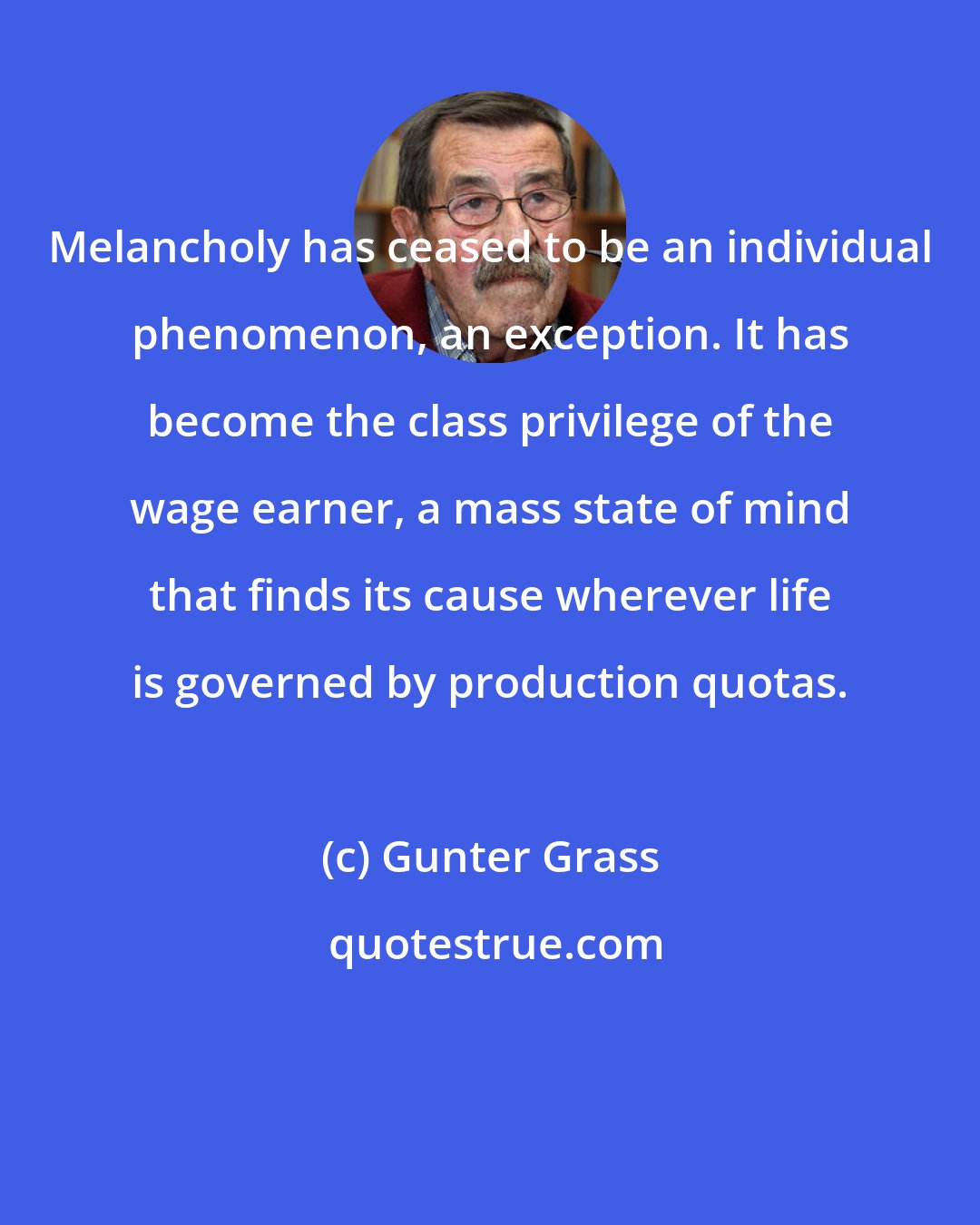 Gunter Grass: Melancholy has ceased to be an individual phenomenon, an exception. It has become the class privilege of the wage earner, a mass state of mind that finds its cause wherever life is governed by production quotas.