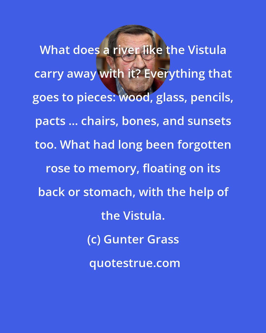 Gunter Grass: What does a river like the Vistula carry away with it? Everything that goes to pieces: wood, glass, pencils, pacts ... chairs, bones, and sunsets too. What had long been forgotten rose to memory, floating on its back or stomach, with the help of the Vistula.