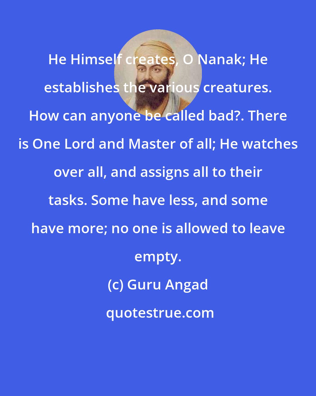 Guru Angad: He Himself creates, O Nanak; He establishes the various creatures. How can anyone be called bad?. There is One Lord and Master of all; He watches over all, and assigns all to their tasks. Some have less, and some have more; no one is allowed to leave empty.