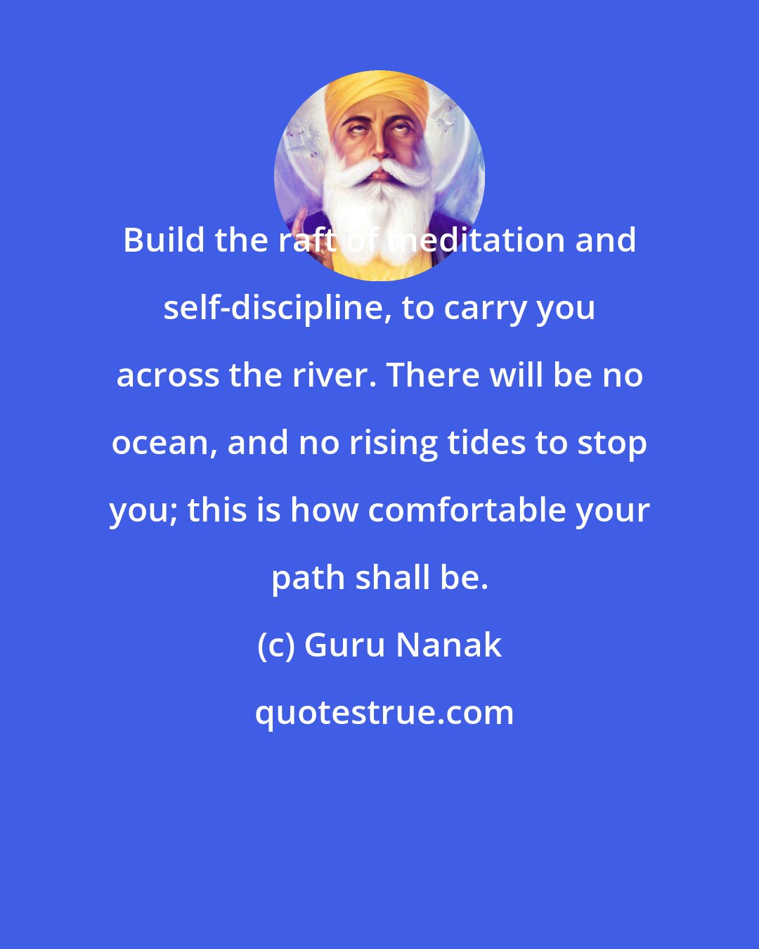 Guru Nanak: Build the raft of meditation and self-discipline, to carry you across the river. There will be no ocean, and no rising tides to stop you; this is how comfortable your path shall be.