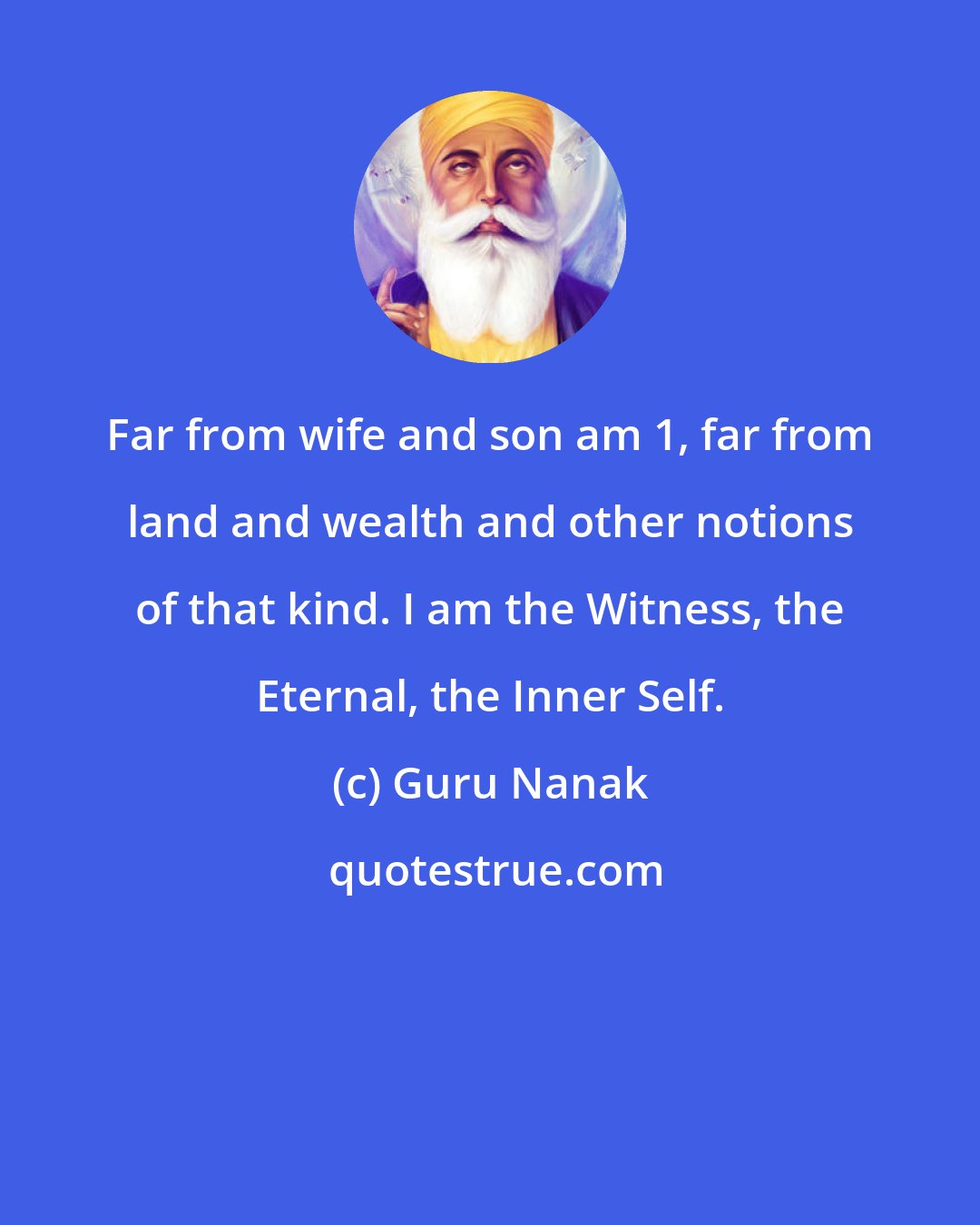 Guru Nanak: Far from wife and son am 1, far from land and wealth and other notions of that kind. I am the Witness, the Eternal, the Inner Self.