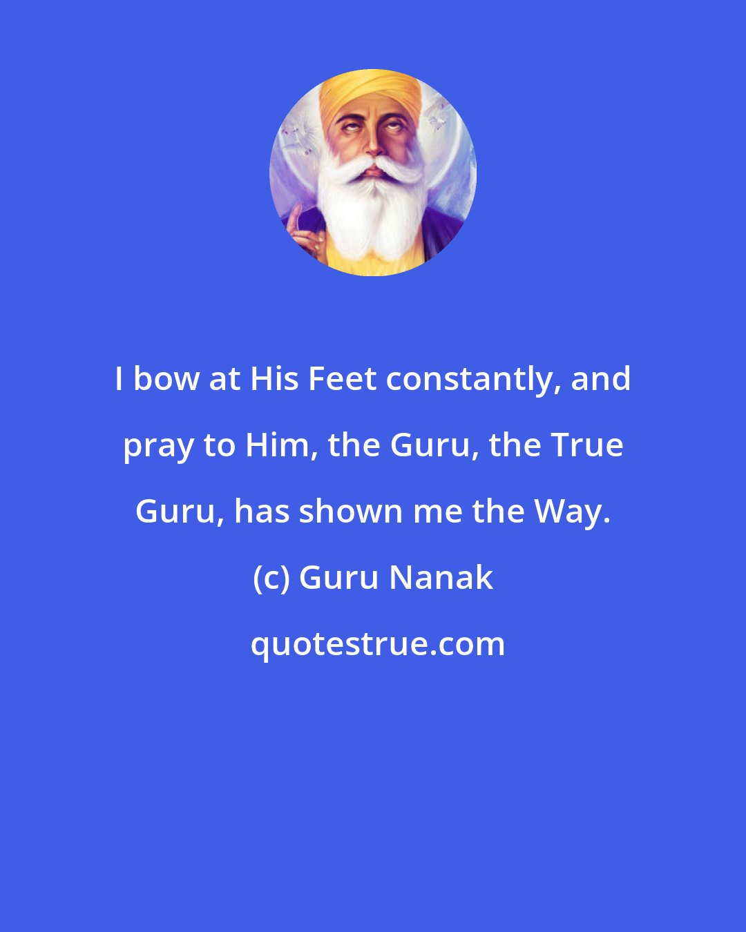Guru Nanak: I bow at His Feet constantly, and pray to Him, the Guru, the True Guru, has shown me the Way.