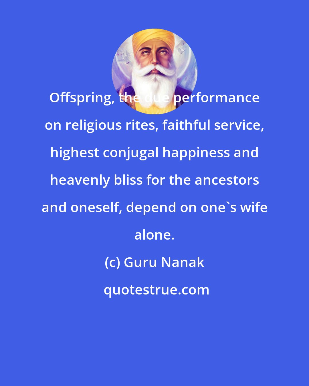 Guru Nanak: Offspring, the due performance on religious rites, faithful service, highest conjugal happiness and heavenly bliss for the ancestors and oneself, depend on one's wife alone.