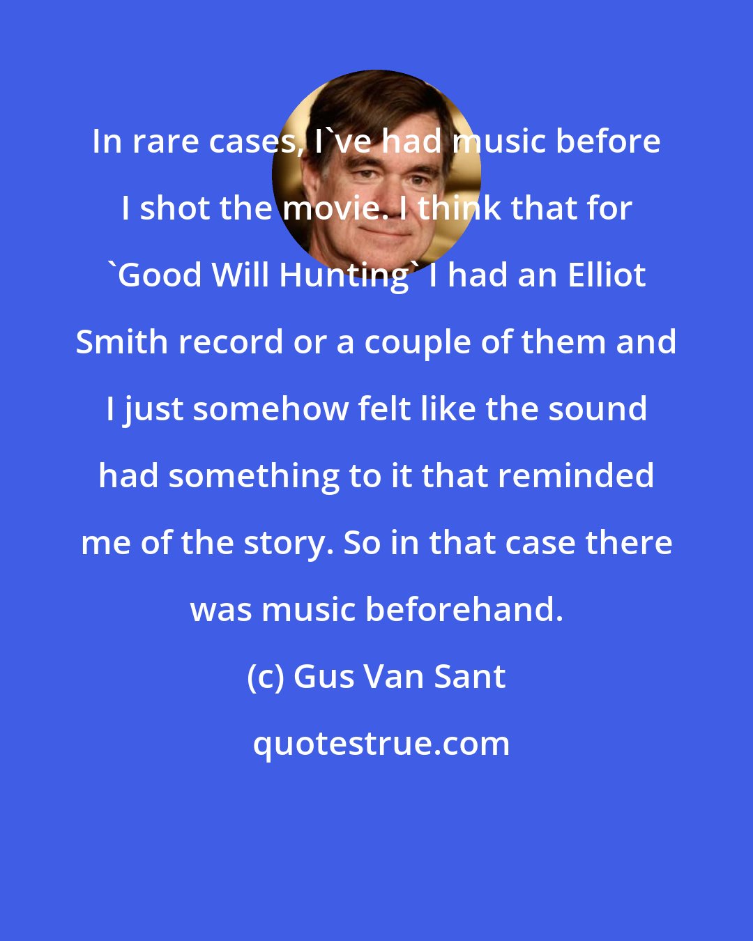 Gus Van Sant: In rare cases, I've had music before I shot the movie. I think that for 'Good Will Hunting' I had an Elliot Smith record or a couple of them and I just somehow felt like the sound had something to it that reminded me of the story. So in that case there was music beforehand.