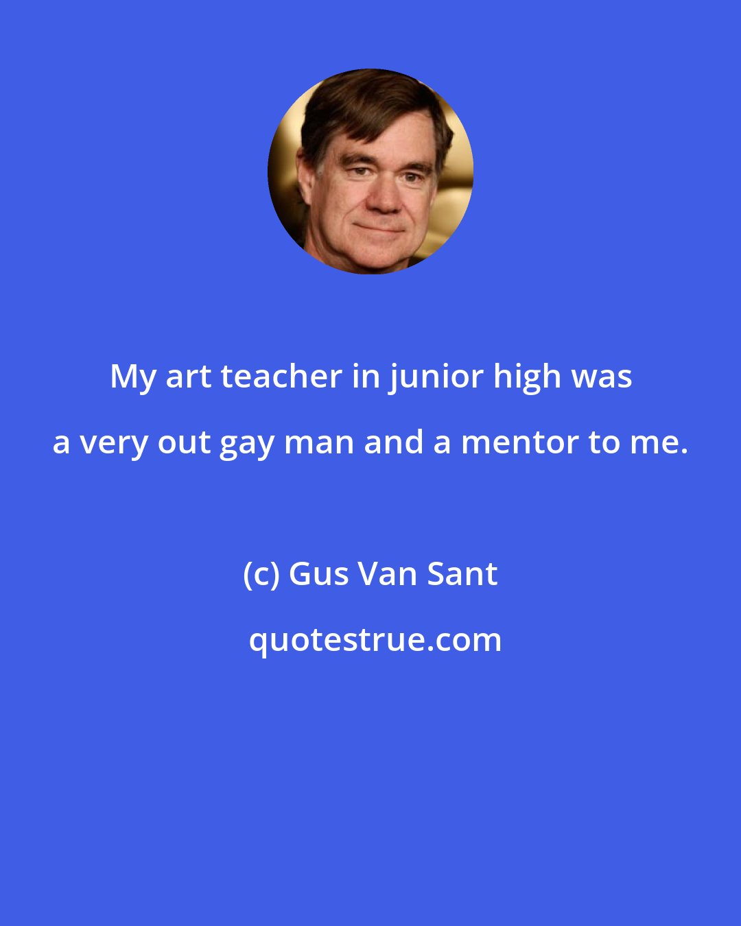Gus Van Sant: My art teacher in junior high was a very out gay man and a mentor to me.