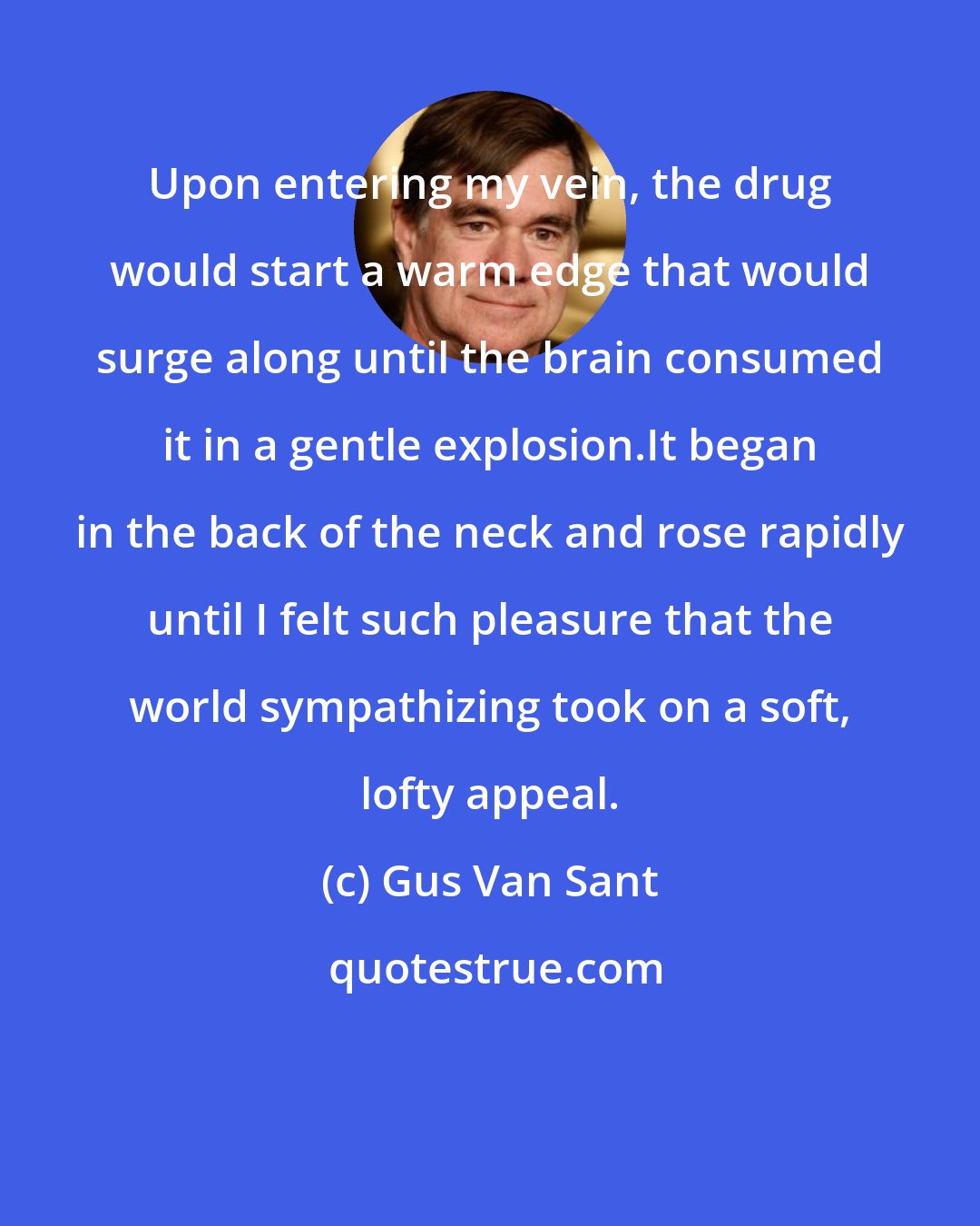 Gus Van Sant: Upon entering my vein, the drug would start a warm edge that would surge along until the brain consumed it in a gentle explosion.It began in the back of the neck and rose rapidly until I felt such pleasure that the world sympathizing took on a soft, lofty appeal.