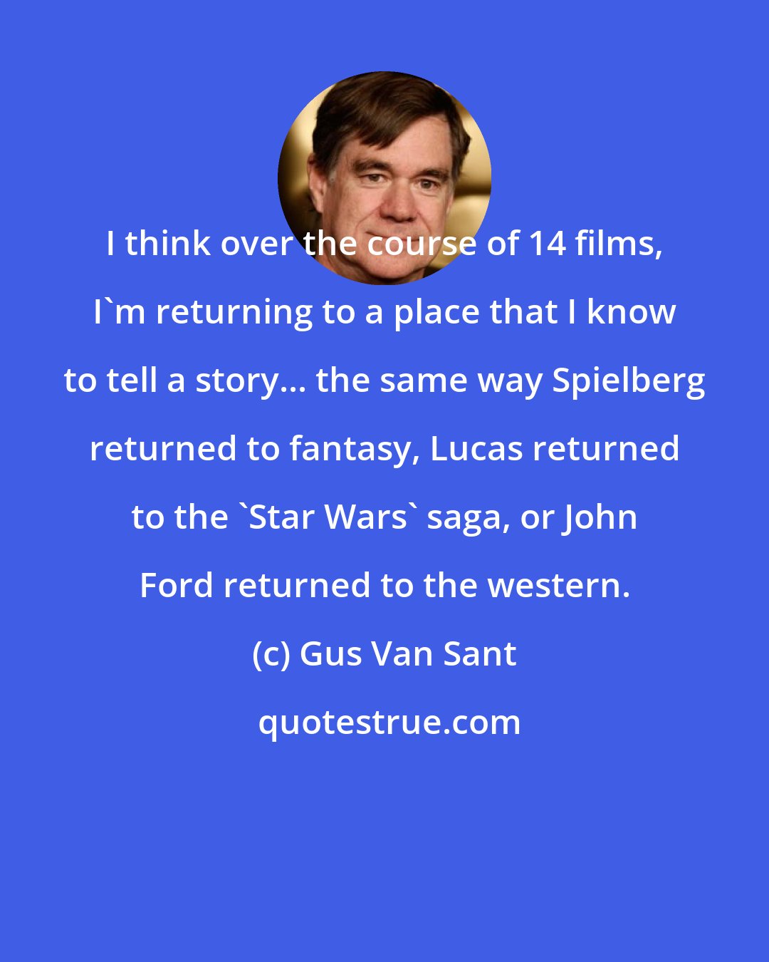 Gus Van Sant: I think over the course of 14 films, I'm returning to a place that I know to tell a story... the same way Spielberg returned to fantasy, Lucas returned to the 'Star Wars' saga, or John Ford returned to the western.