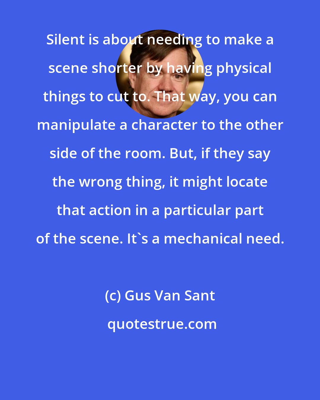 Gus Van Sant: Silent is about needing to make a scene shorter by having physical things to cut to. That way, you can manipulate a character to the other side of the room. But, if they say the wrong thing, it might locate that action in a particular part of the scene. It's a mechanical need.