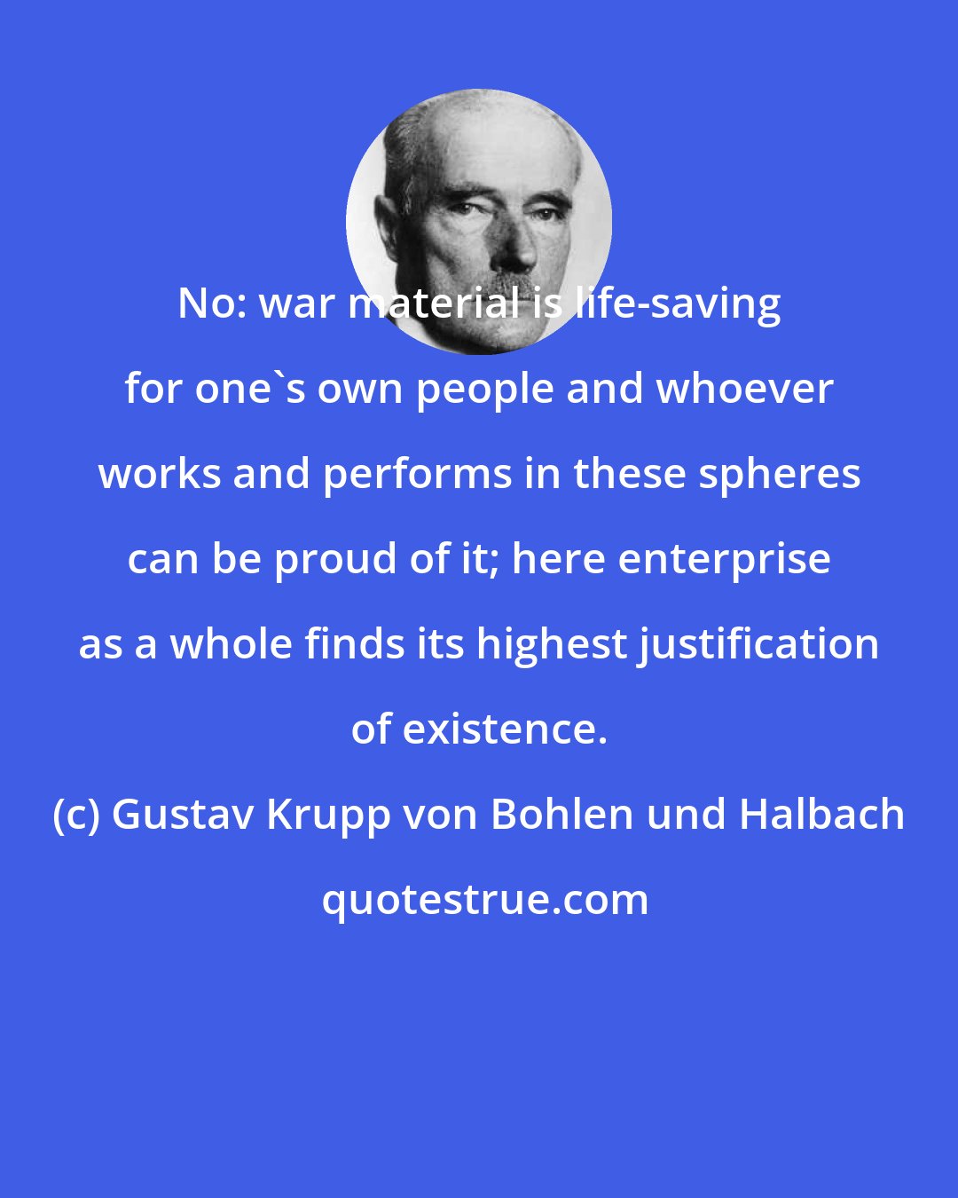 Gustav Krupp von Bohlen und Halbach: No: war material is life-saving for one's own people and whoever works and performs in these spheres can be proud of it; here enterprise as a whole finds its highest justification of existence.