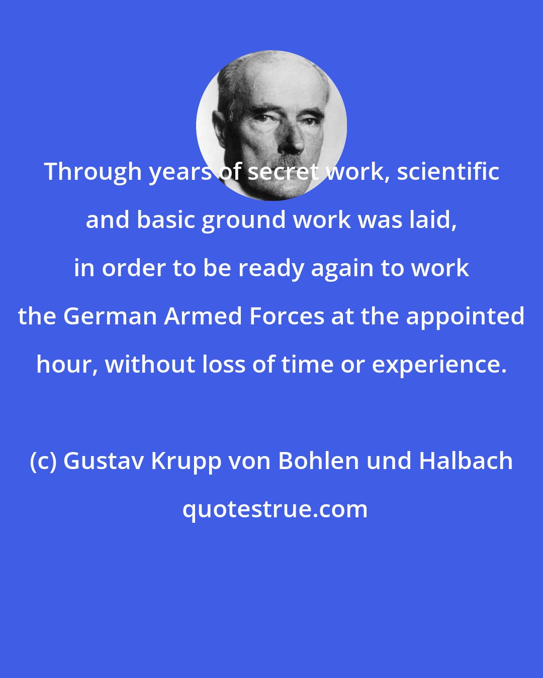 Gustav Krupp von Bohlen und Halbach: Through years of secret work, scientific and basic ground work was laid, in order to be ready again to work the German Armed Forces at the appointed hour, without loss of time or experience.