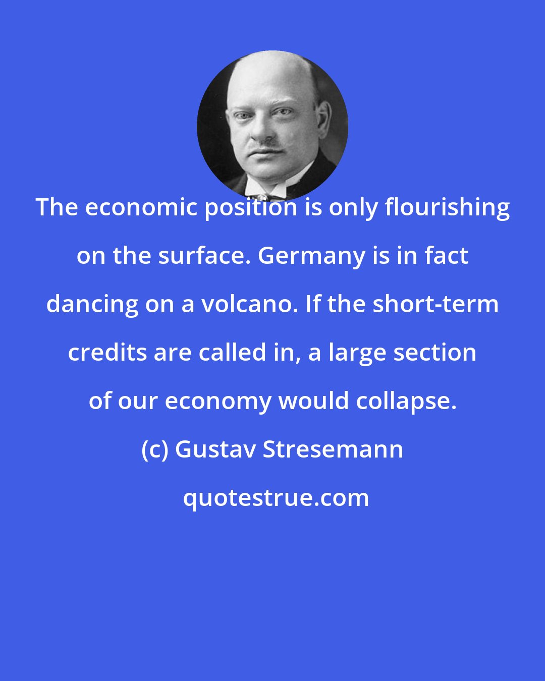 Gustav Stresemann: The economic position is only flourishing on the surface. Germany is in fact dancing on a volcano. If the short-term credits are called in, a large section of our economy would collapse.