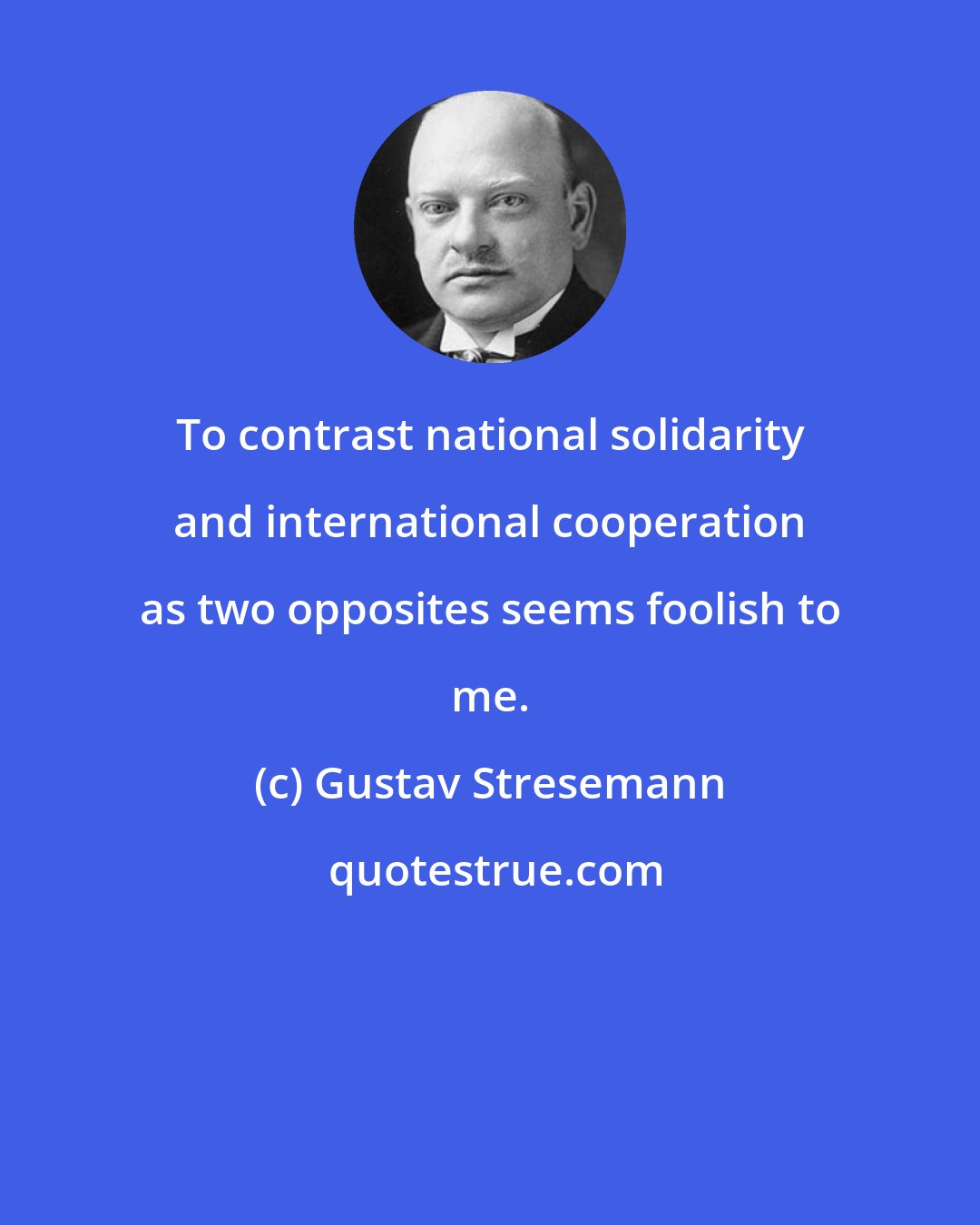 Gustav Stresemann: To contrast national solidarity and international cooperation as two opposites seems foolish to me.