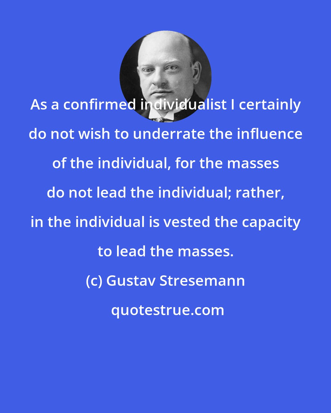 Gustav Stresemann: As a confirmed individualist I certainly do not wish to underrate the influence of the individual, for the masses do not lead the individual; rather, in the individual is vested the capacity to lead the masses.